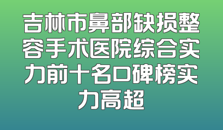 吉林市鼻部缺损整容手术医院综合实力前十名口碑榜实力高超