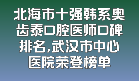 北海市十强韩系奥齿泰口腔医师口碑排名，武汉市中心医院荣登榜单