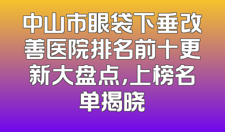 中山市眼袋下垂改善医院排名前十更新大盘点，上榜名单揭晓