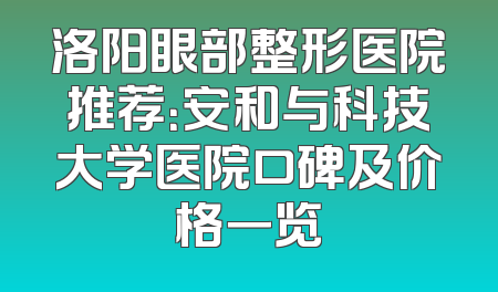 洛阳眼部整形医院推荐：安和与科技大学医院口碑及价格一览