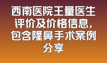 西南医院王量医生评价及价格信息，包含隆鼻手术案例分享