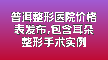 普洱整形医院价格表发布，包含耳朵整形手术实例