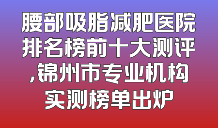 腰部吸脂减肥医院排名榜前十大测评，锦州市专业机构实测榜单出炉