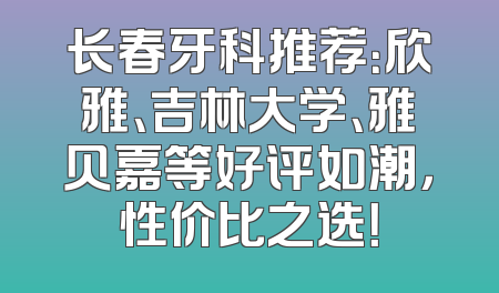 长春牙科推荐：欣雅、吉林大学、雅贝嘉等好评如潮，性价比之选！