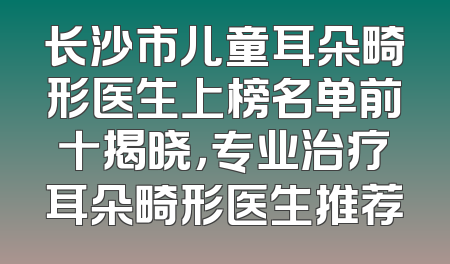 长沙市儿童耳朵畸形医生上榜名单前十揭晓，专业治疗耳朵畸形医生推荐