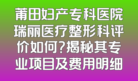 莆田妇产专科医院瑞丽医疗整形科评价如何？揭秘其专业项目及费用明细