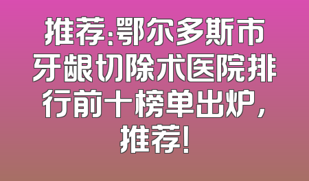 推荐：鄂尔多斯市牙龈切除术医院排行前十榜单出炉，推荐！