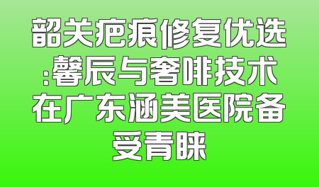 韶关疤痕修复优选：馨辰与奢啡技术在广东涵美医院备受青睐