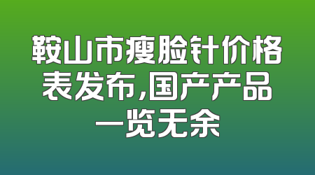 鞍山市瘦脸针价格表发布，国产产品一览无余