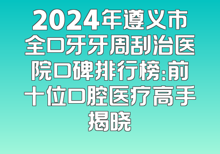 2024年遵义市全口牙牙周刮治医院口碑排行榜：前十位口腔医疗高手揭晓