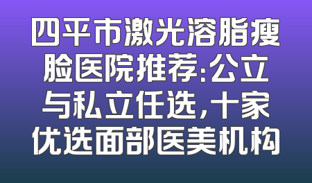 四平市激光溶脂瘦脸医院推荐：公立与私立任选，十家优选面部医美机构
