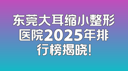 东莞大耳缩小整形医院2025年排行榜揭晓！