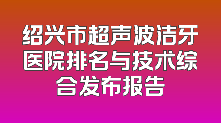 绍兴市超声波洁牙医院排名与技术综合发布报告