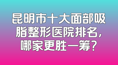 昆明市十大面部吸脂整形医院排名，哪家更胜一筹？