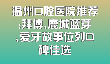 温州口腔医院推荐：拜博、鹿城蓝芽、爱牙故事位列口碑佳选