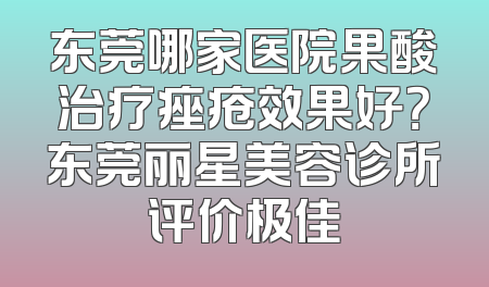 东莞哪家医院果酸治疗痤疮效果好？东莞丽星美容诊所评价极佳