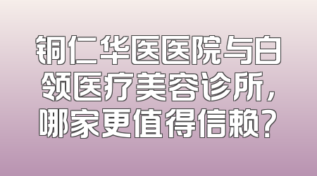 铜仁华医医院与白领医疗美容诊所，哪家更值得信赖？
