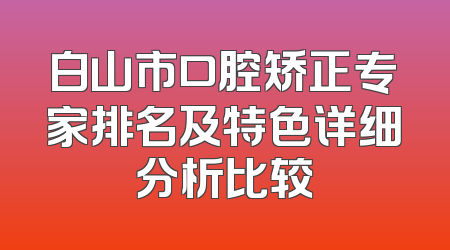 白山市口腔矫正专家排名及特色详细分析比较