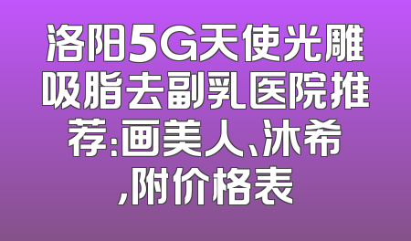 洛阳5G天使光雕吸脂去副乳医院推荐：画美人、沐希，附价格表