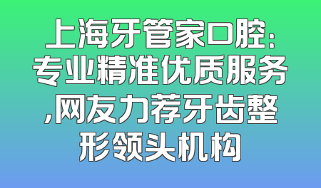 上海牙管家口腔：专业精准优质服务，网友力荐牙齿整形领头机构
