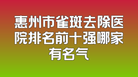 惠州市雀斑去除医院排名前十强哪家有名气