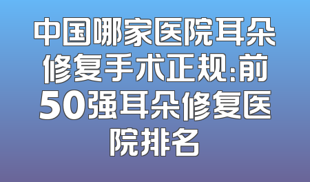 中国哪家医院耳朵修复手术正规：前50强耳朵修复医院排名