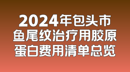 2024年包头市鱼尾纹治疗用胶原蛋白费用清单总览