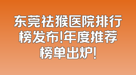 东莞祛猴医院排行榜发布！年度推荐榜单出炉！