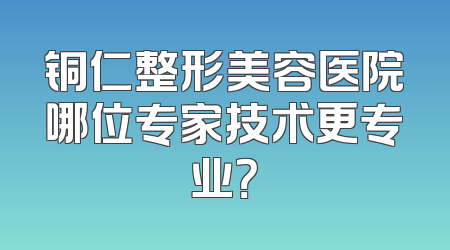 铜仁整形美容医院哪位专家技术更专业？
