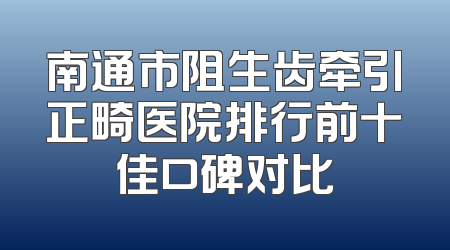 南通市阻生齿牵引正畸医院排行前十佳口碑对比