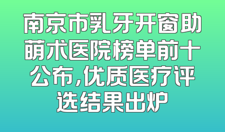 南京市乳牙开窗助萌术医院榜单前十公布，优质医疗评选结果出炉