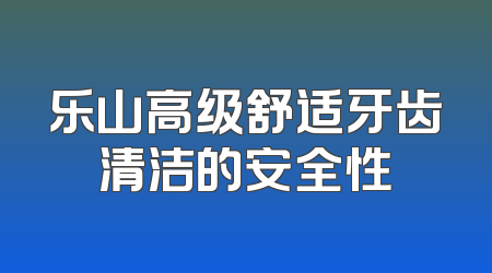 乐山高级舒适牙齿清洁的安全性