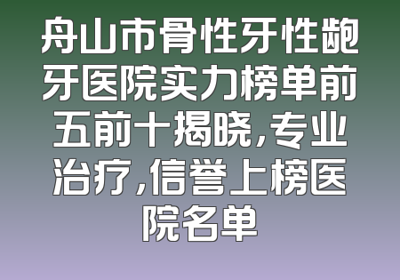 舟山市骨性牙性龅牙医院实力榜单前五前十揭晓，专业治疗，信誉上榜医院名单