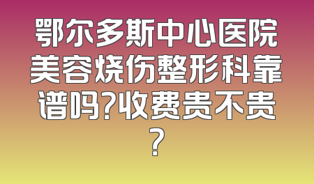 鄂尔多斯中心医院美容烧伤整形科靠谱吗？收费贵不贵？