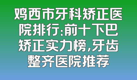 鸡西市牙科矫正医院排行：前十下巴矫正实力榜，牙齿整齐医院推荐