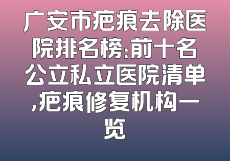 广安市疤痕去除医院排名榜：前十名公立私立医院清单，疤痕修复机构一览