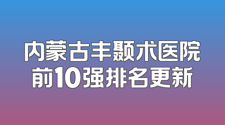 内蒙古丰颞术医院前10强排名更新
