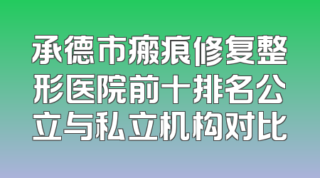 承德市瘢痕修复整形医院前十排名公立与私立机构对比