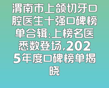 渭南市上颌切牙口腔医生十强口碑榜单合辑：上榜名医悉数登场，2025年度口碑榜单揭晓