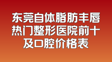 东莞自体脂肪丰唇热门整形医院前十及口腔价格表