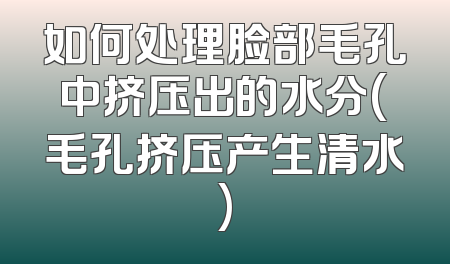 如何处理脸部毛孔中挤压出的水分(毛孔挤压产生清水)