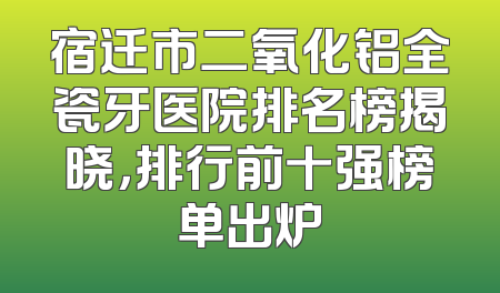 宿迁市二氧化铝全瓷牙医院排名榜揭晓，排行前十强榜单出炉