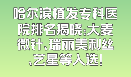 哈尔滨植发专科医院排名揭晓：大麦微针、瑞丽美利丝、艺星等入选！