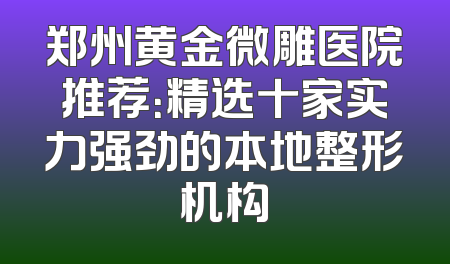 郑州黄金微雕医院推荐：精选十家实力强劲的本地整形机构