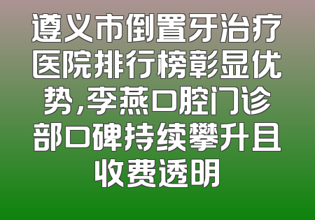 遵义市倒置牙治疗医院排行榜彰显优势，李燕口腔门诊部口碑持续攀升且收费透明
