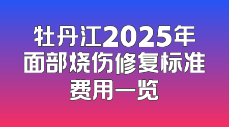 牡丹江2025年面部烧伤修复标准费用一览