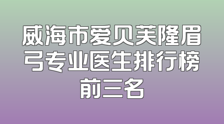 威海市爱贝芙隆眉弓专业医生排行榜前三名