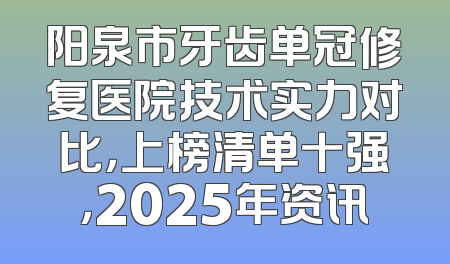 阳泉市牙齿单冠修复医院技术实力对比，上榜清单十强，2025年资讯