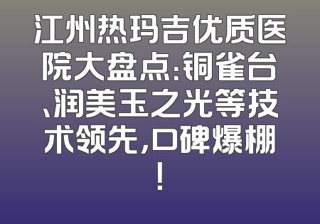 江州热玛吉优质医院大盘点：铜雀台、润美玉之光等技术领先，口碑爆棚！