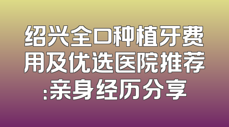 绍兴全口种植牙费用及优选医院推荐：亲身经历分享
